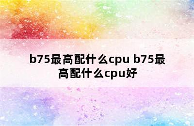 b75最高配什么cpu b75最高配什么cpu好